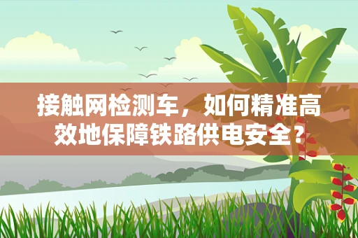 接触网检测车，如何精准高效地保障铁路供电安全？
