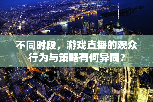 不同时段，游戏直播的观众行为与策略有何异同？