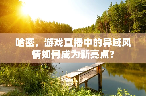 哈密，游戏直播中的异域风情如何成为新亮点？