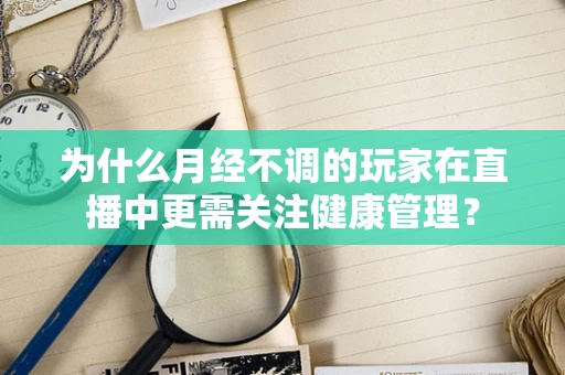为什么月经不调的玩家在直播中更需关注健康管理？