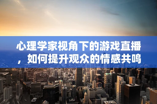 心理学家视角下的游戏直播，如何提升观众的情感共鸣与参与度？