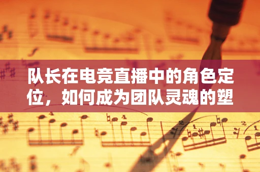 队长在电竞直播中的角色定位，如何成为团队灵魂的塑造者？