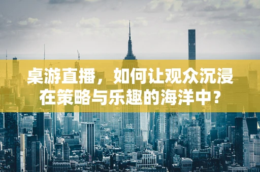 桌游直播，如何让观众沉浸在策略与乐趣的海洋中？