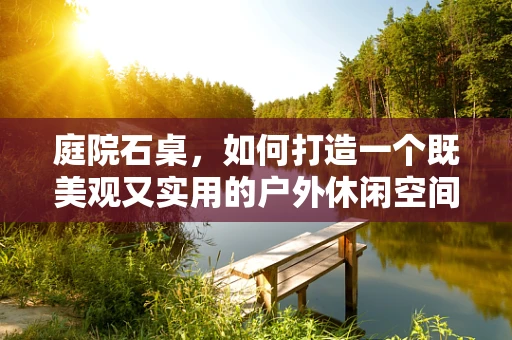 庭院石桌，如何打造一个既美观又实用的户外休闲空间？