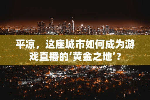 平凉，这座城市如何成为游戏直播的‘黄金之地’？