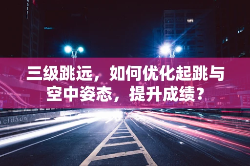三级跳远，如何优化起跳与空中姿态，提升成绩？
