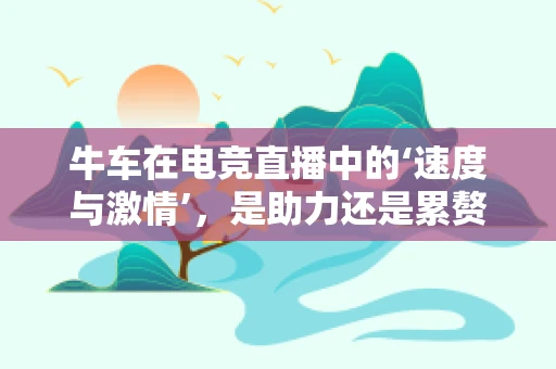 牛车在电竞直播中的‘速度与激情’，是助力还是累赘？
