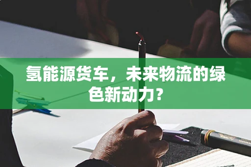 氢能源货车，未来物流的绿色新动力？