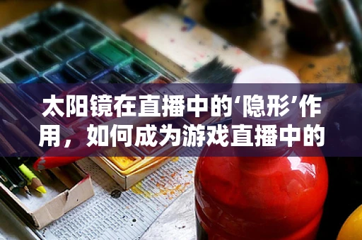 太阳镜在直播中的‘隐形’作用，如何成为游戏直播中的必备小物？