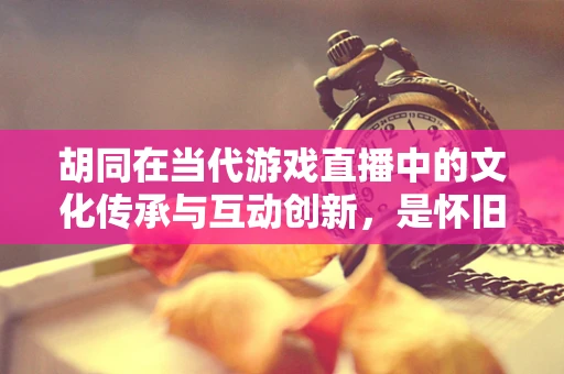胡同在当代游戏直播中的文化传承与互动创新，是怀旧还是新潮？