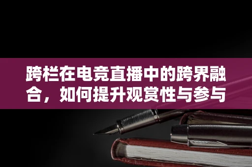 跨栏在电竞直播中的跨界融合，如何提升观赏性与参与度？