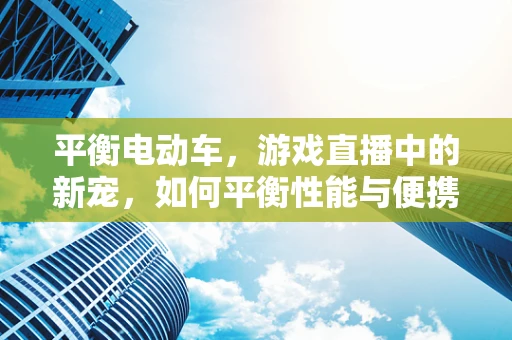 平衡电动车，游戏直播中的新宠，如何平衡性能与便携？