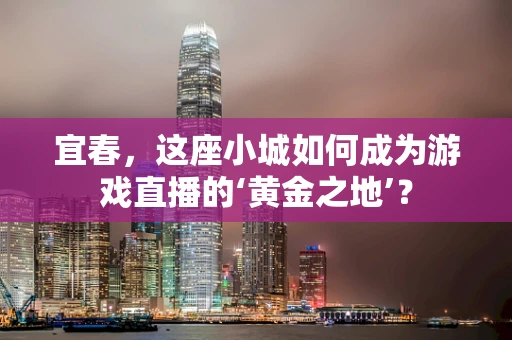 宜春，这座小城如何成为游戏直播的‘黄金之地’？