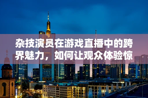 杂技演员在游戏直播中的跨界魅力，如何让观众体验惊险与娱乐的完美融合？