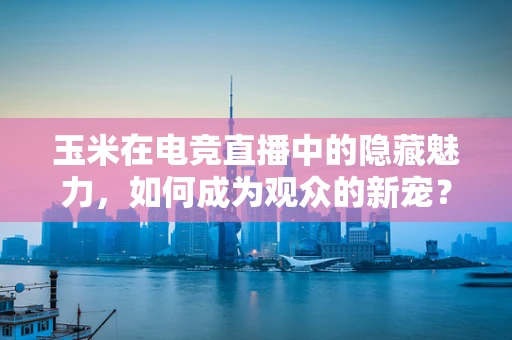 玉米在电竞直播中的隐藏魅力，如何成为观众的新宠？