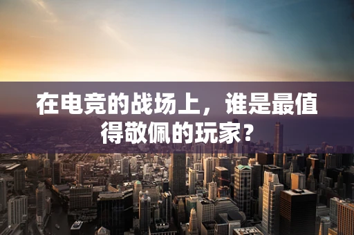 在电竞的战场上，谁是最值得敬佩的玩家？
