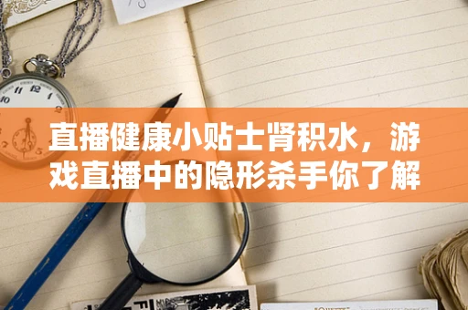 直播健康小贴士肾积水，游戏直播中的隐形杀手你了解吗？