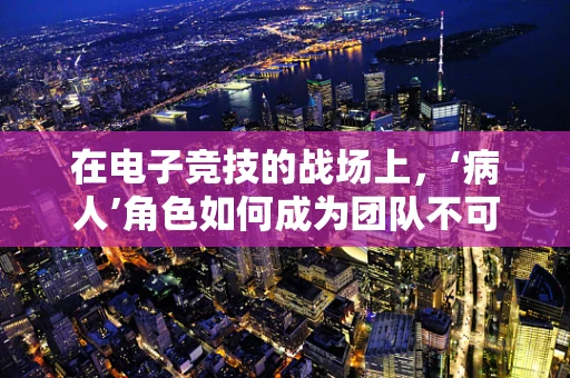 在电子竞技的战场上，‘病人’角色如何成为团队不可或缺的‘治愈者’？