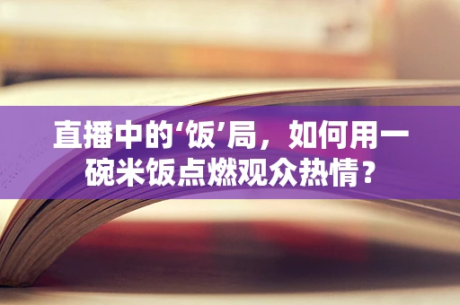 直播中的‘饭’局，如何用一碗米饭点燃观众热情？