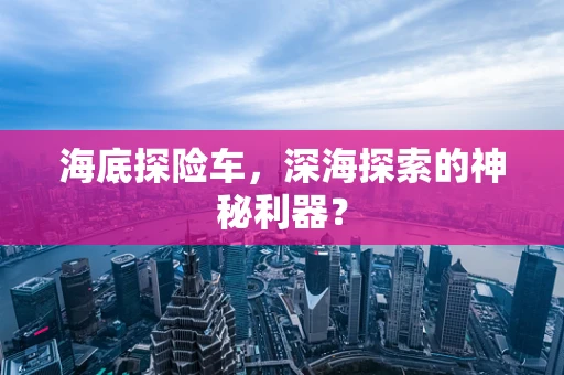 海底探险车，深海探索的神秘利器？