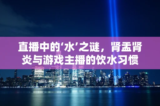 直播中的‘水’之谜，肾盂肾炎与游戏主播的饮水习惯