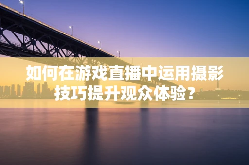 如何在游戏直播中运用摄影技巧提升观众体验？
