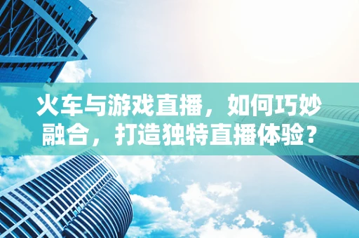 火车与游戏直播，如何巧妙融合，打造独特直播体验？