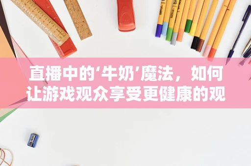 直播中的‘牛奶’魔法，如何让游戏观众享受更健康的观赛体验？