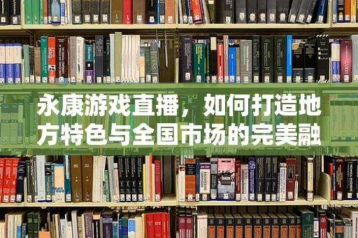 永康游戏直播，如何打造地方特色与全国市场的完美融合？