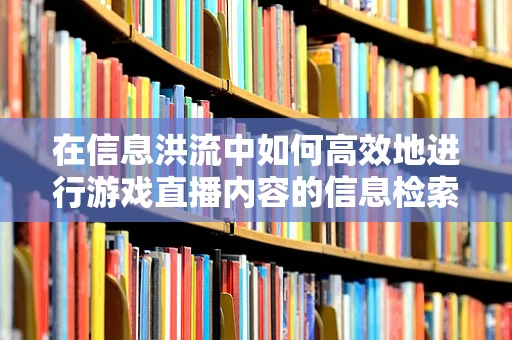 在信息洪流中如何高效地进行游戏直播内容的信息检索？