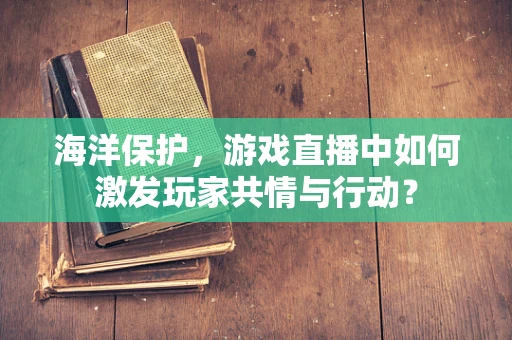 海洋保护，游戏直播中如何激发玩家共情与行动？
