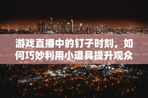 游戏直播中的钉子时刻，如何巧妙利用小道具提升观众互动体验？