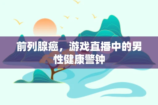 前列腺癌，游戏直播中的男性健康警钟