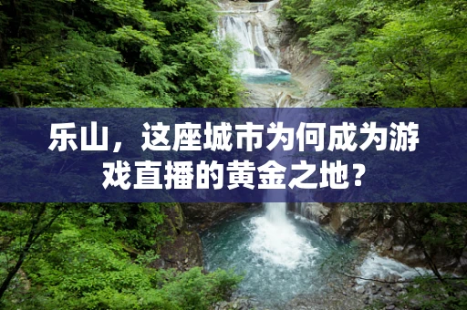 乐山，这座城市为何成为游戏直播的黄金之地？