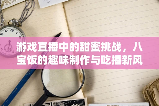 游戏直播中的甜蜜挑战，八宝饭的趣味制作与吃播新风尚？