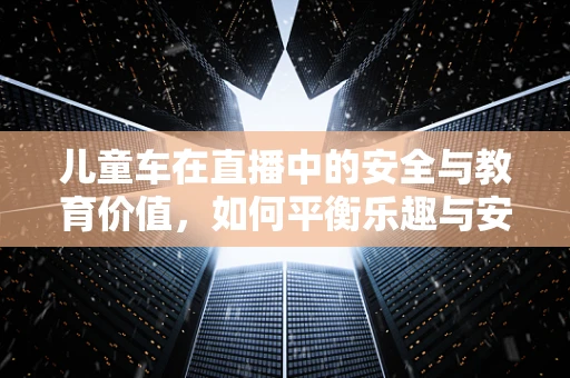 儿童车在直播中的安全与教育价值，如何平衡乐趣与安全？