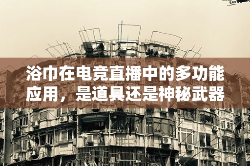 浴巾在电竞直播中的多功能应用，是道具还是神秘武器？