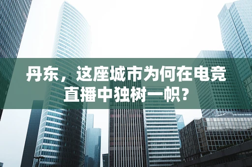丹东，这座城市为何在电竞直播中独树一帜？
