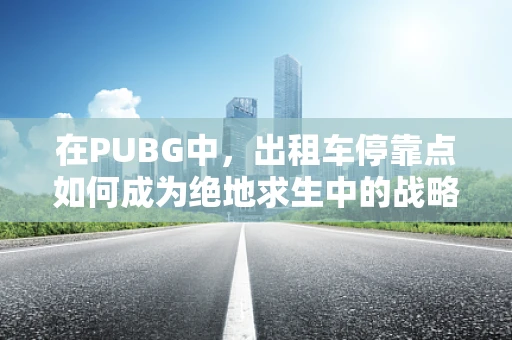 在PUBG中，出租车停靠点如何成为绝地求生中的战略要地？