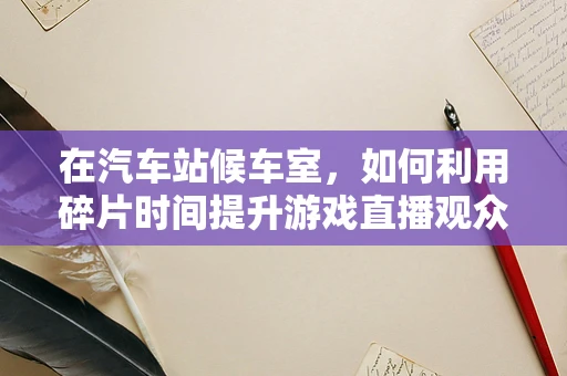 在汽车站候车室，如何利用碎片时间提升游戏直播观众的互动体验？