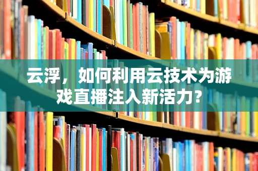 云浮，如何利用云技术为游戏直播注入新活力？