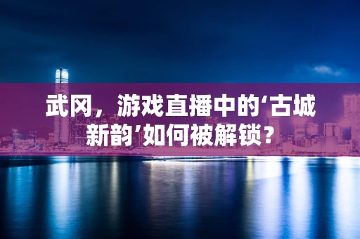 武冈，游戏直播中的‘古城新韵’如何被解锁？