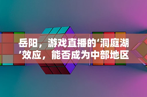 岳阳，游戏直播的‘洞庭湖’效应，能否成为中部地区的直播新港湾？