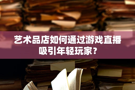 艺术品店如何通过游戏直播吸引年轻玩家？