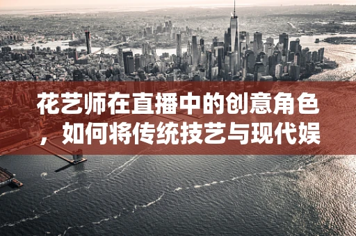 花艺师在直播中的创意角色，如何将传统技艺与现代娱乐完美融合？