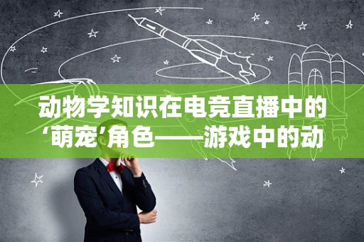 动物学知识在电竞直播中的‘萌宠’角色——游戏中的动物设计有何科学依据？