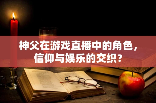 神父在游戏直播中的角色，信仰与娱乐的交织？