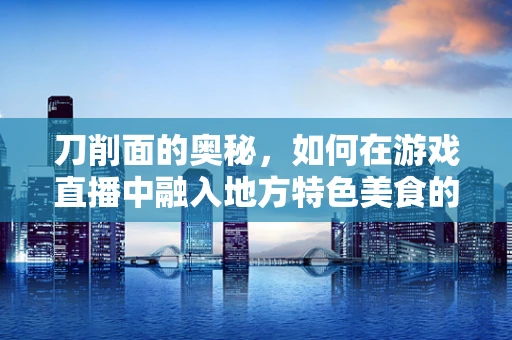 刀削面的奥秘，如何在游戏直播中融入地方特色美食的魅力？