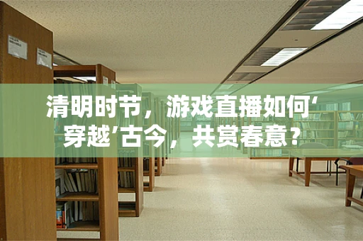 清明时节，游戏直播如何‘穿越’古今，共赏春意？