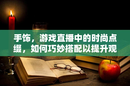 手饰，游戏直播中的时尚点缀，如何巧妙搭配以提升观众体验？